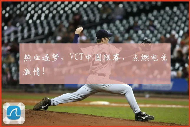 热血逐梦，VCT中国联赛，点燃电竞激情！