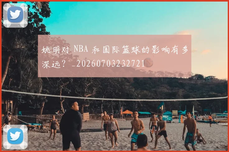 姚明对 NBA 和国际篮球的影响有多深远?_20260703232721