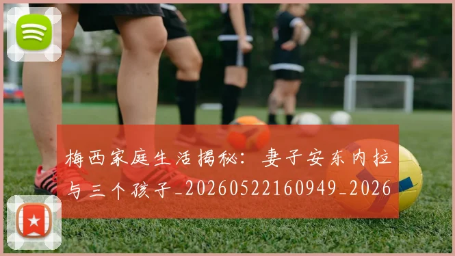 梅西家庭生活揭秘:妻子安东内拉与三个孩子_20260522160949_20260707023201