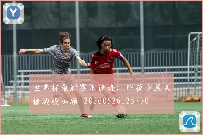 世界杯最新赛果速递:昨夜今晨关键战役回顾_20260526125730
