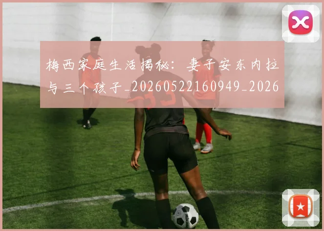 梅西家庭生活揭秘：妻子安东内拉与三个孩子_20260522160949_20260707023201