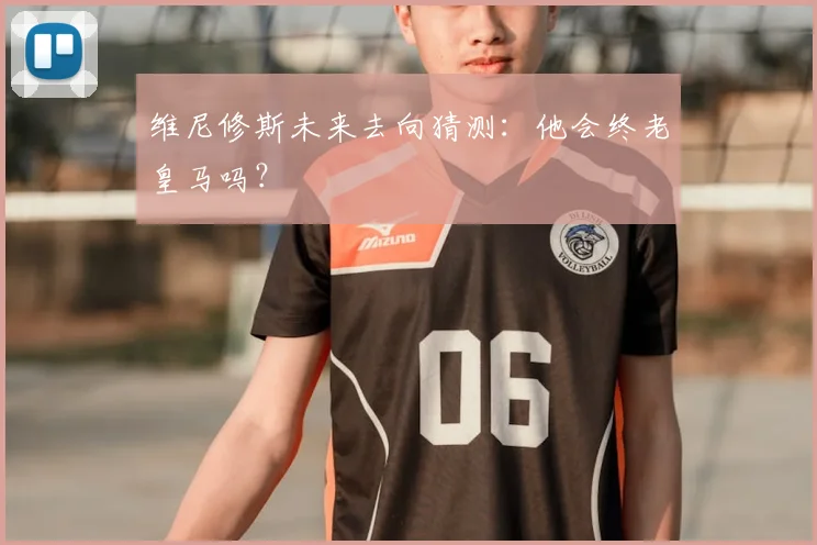 维尼修斯未来去向猜测:他会终老皇马吗?