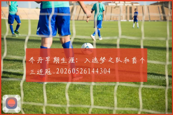 乔丹早期生涯:入选梦之队和首个三连冠_20260526144304