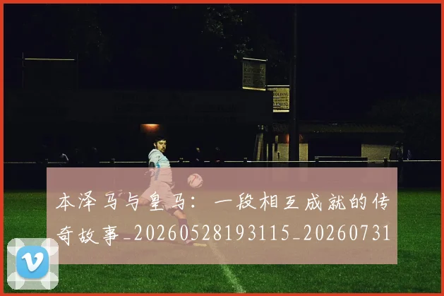 本泽马与皇马:一段相互成就的传奇故事_20260528193115_20260731174154