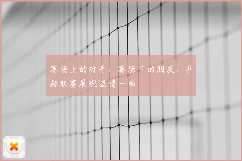 赛场上的对手,赛场下的朋友,乒超联赛展现温情一面
