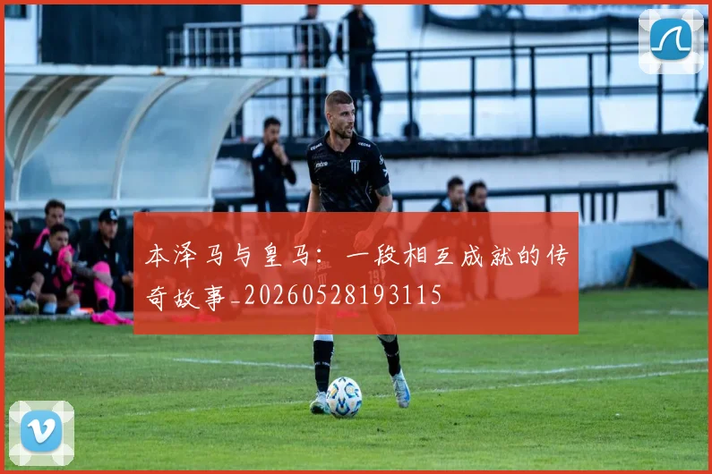 本泽马与皇马:一段相互成就的传奇故事_20260528193115