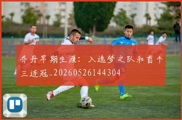 乔丹早期生涯:入选梦之队和首个三连冠_20260526144304