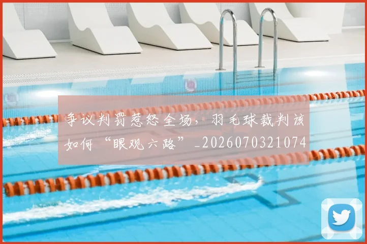 争议判罚惹怒全场，羽毛球裁判该如何“眼观六路”_20260703210745