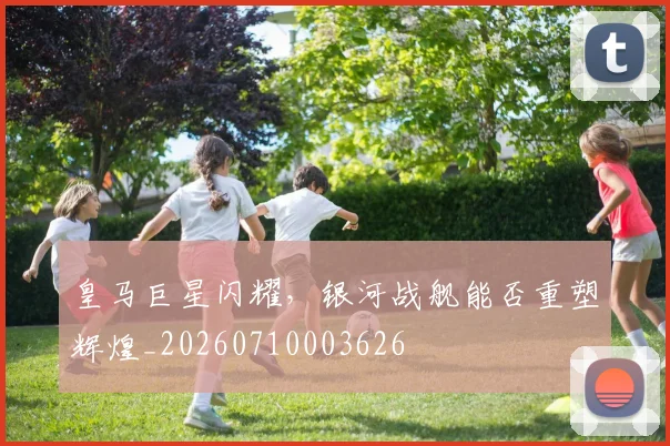 皇马巨星闪耀,银河战舰能否重塑辉煌_20260710003626