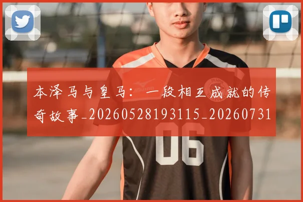 本泽马与皇马：一段相互成就的传奇故事_20260528193115_20260731174154