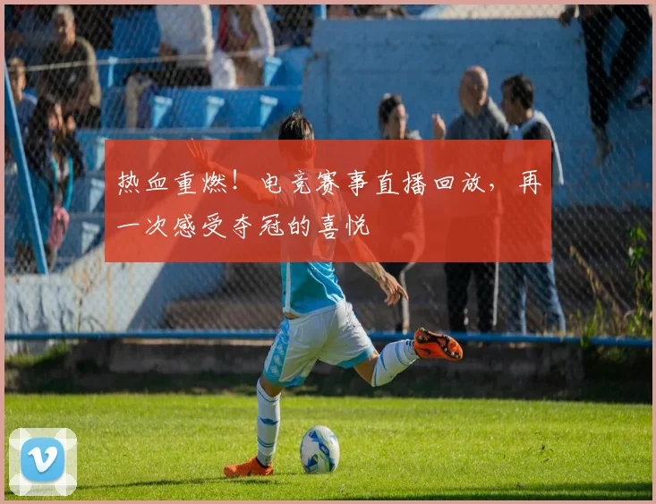 热血重燃!电竞赛事直播回放,再一次感受夺冠的喜悦