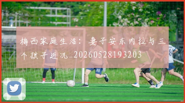 梅西家庭生活：妻子安东内拉与三个孩子近况_20260528193203