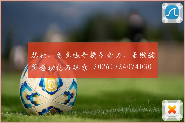 悲壮!电竞选手拼尽全力,虽败犹荣感动亿万观众_20260724074030