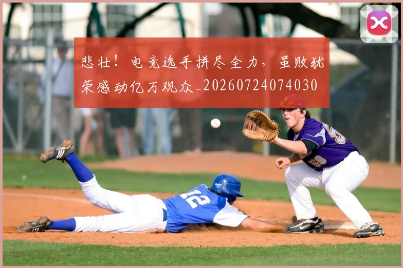 悲壮！电竞选手拼尽全力，虽败犹荣感动亿万观众_20260724074030