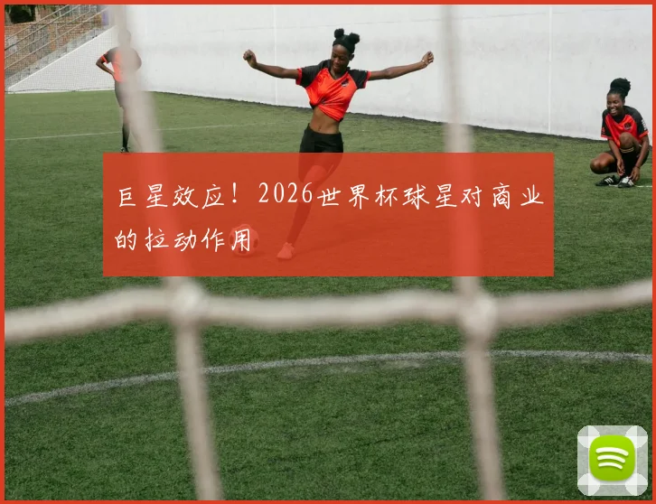 巨星效应!2026世界杯球星对商业的拉动作用