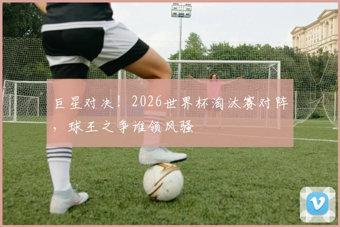 巨星对决！2026世界杯淘汰赛对阵，球王之争谁领风骚