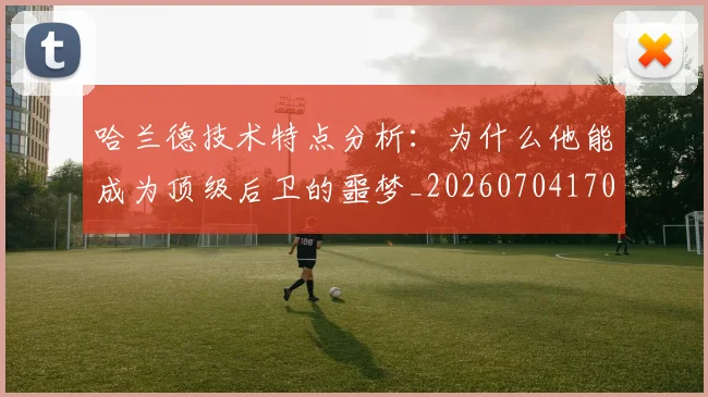 哈兰德技术特点分析：为什么他能成为顶级后卫的噩梦_20260704170451