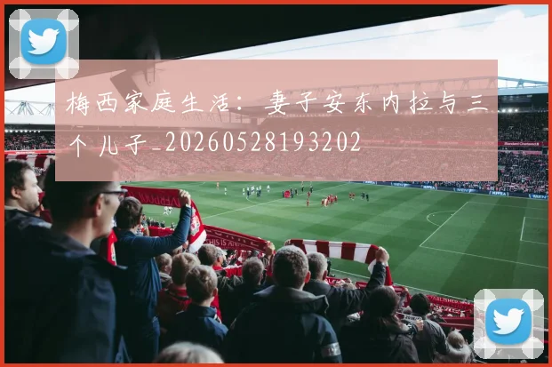 梅西家庭生活：妻子安东内拉与三个儿子_20260528193202