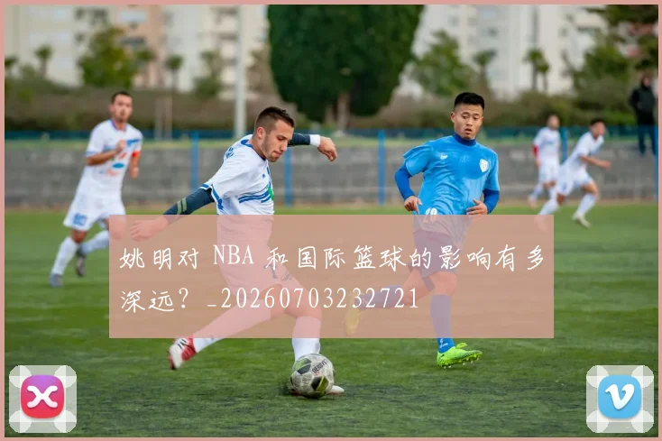 姚明对 NBA 和国际篮球的影响有多深远？_20260703232721