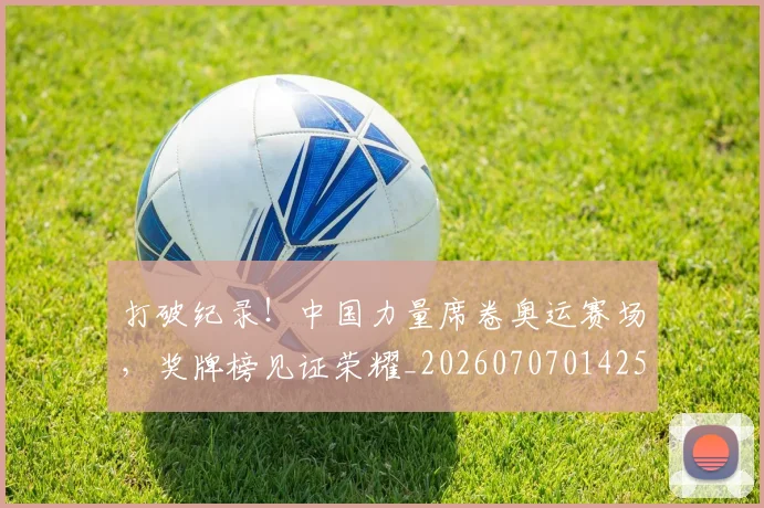 打破纪录!中国力量席卷奥运赛场,奖牌榜见证荣耀_20260707014252