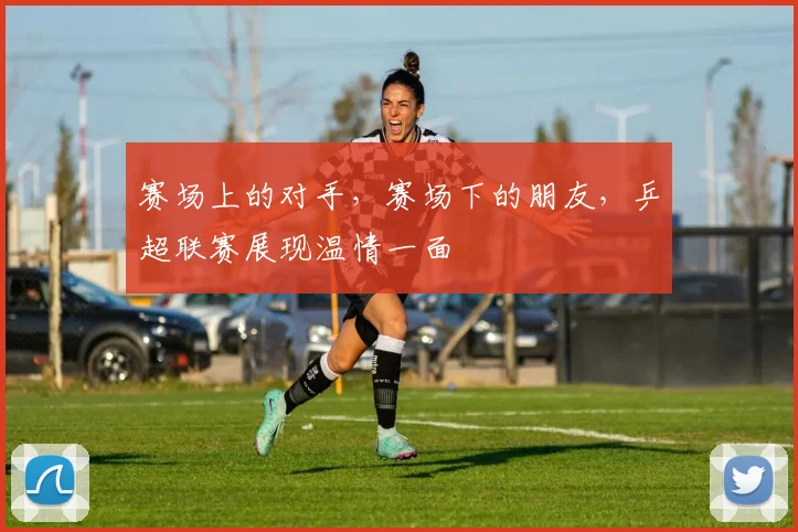 赛场上的对手，赛场下的朋友，乒超联赛展现温情一面