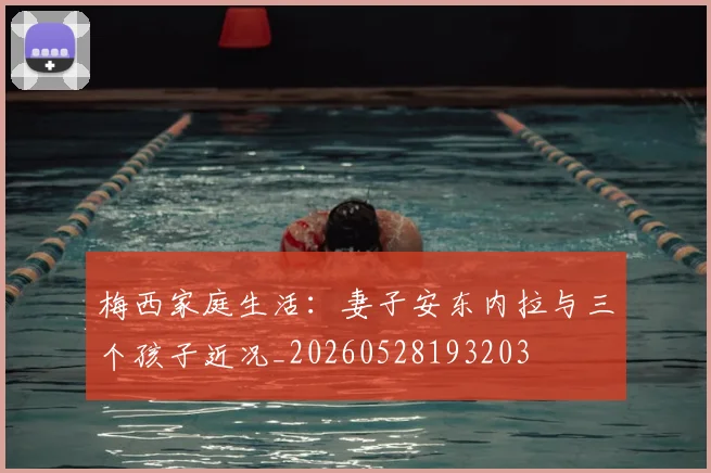 梅西家庭生活：妻子安东内拉与三个孩子近况_20260528193203